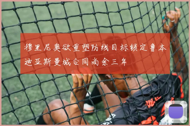 穆里尼奥欲重塑防线目标锁定鲁本迪亚斯曼城合同尚余三年