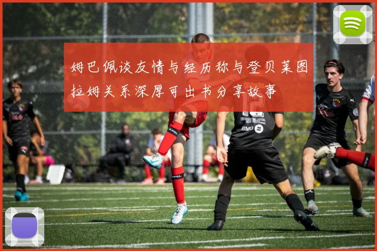 姆巴佩谈友情与经历称与登贝莱图拉姆关系深厚可出书分享故事