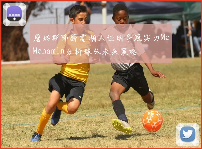 詹姆斯降薪需湖人证明争冠实力McMenamin分析球队未来策略