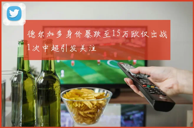德尔加多身价暴跌至15万欧仅出战1次中超引发关注