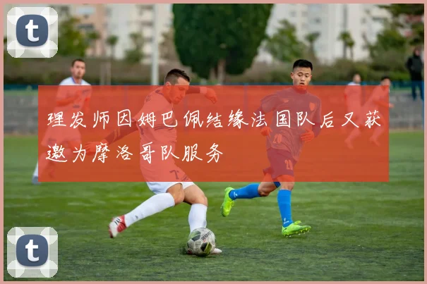理发师因姆巴佩结缘法国队后又获邀为摩洛哥队服务