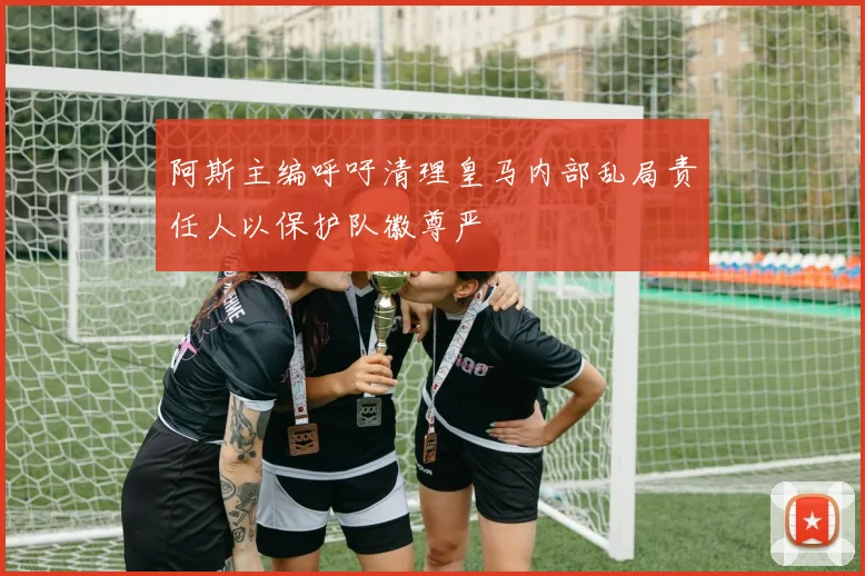 阿斯主编呼吁清理皇马内部乱局责任人以保护队徽尊严
