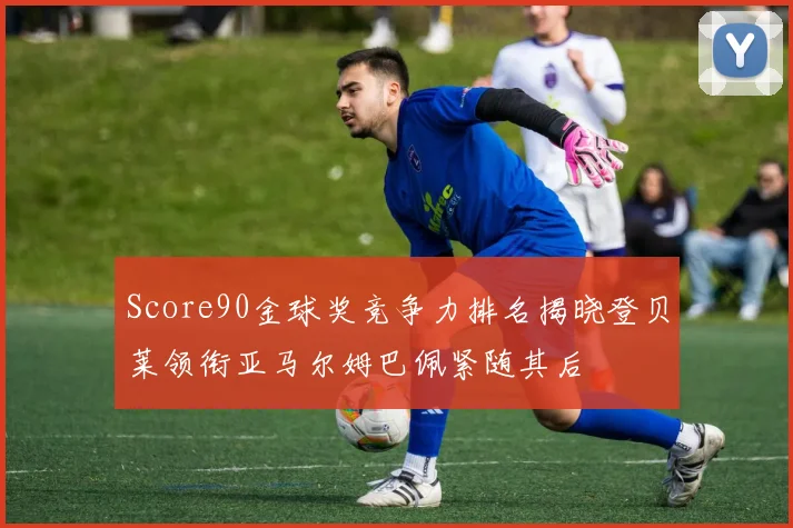 Score90金球奖竞争力排名揭晓登贝莱领衔亚马尔姆巴佩紧随其后