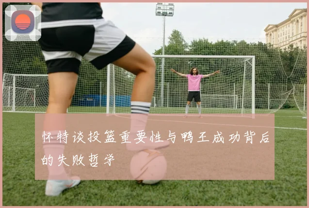 怀特谈投篮重要性与鸭王成功背后的失败哲学