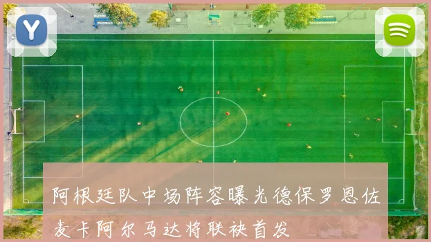 阿根廷队中场阵容曝光德保罗恩佐麦卡阿尔马达将联袂首发