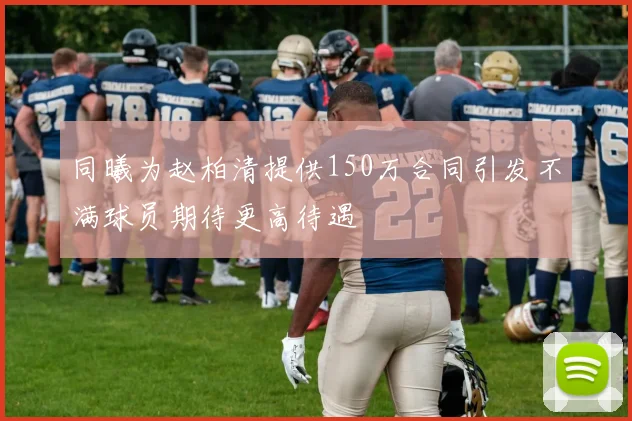 同曦为赵柏清提供150万合同引发不满球员期待更高待遇