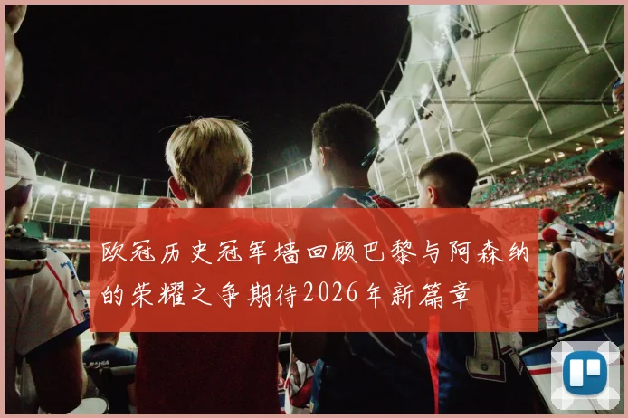 欧冠历史冠军墙回顾巴黎与阿森纳的荣耀之争期待2026年新篇章