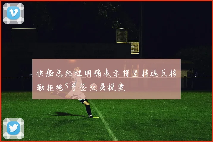 快船总经理明确表示将坚持选瓦格勒拒绝5号签交易提案