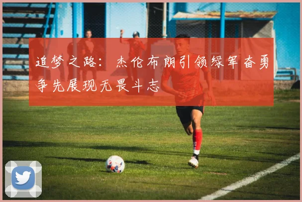 追梦之路：杰伦布朗引领绿军奋勇争先展现无畏斗志