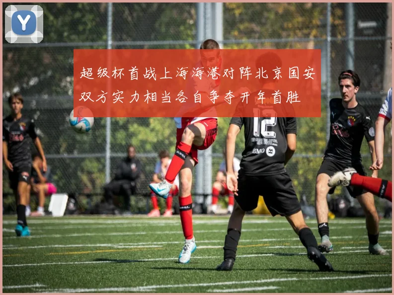 超级杯首战上海海港对阵北京国安双方实力相当各自争夺开年首胜