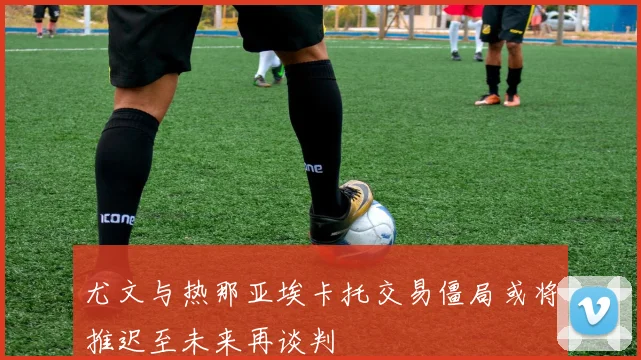 尤文与热那亚埃卡托交易僵局或将推迟至未来再谈判