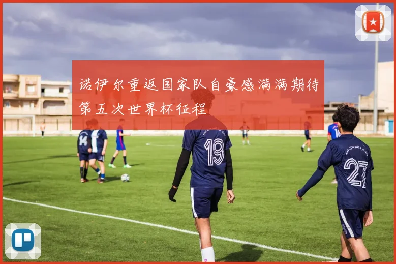 诺伊尔重返国家队自豪感满满期待第五次世界杯征程
