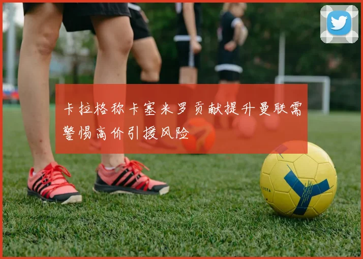 卡拉格称卡塞米罗贡献提升曼联需警惕高价引援风险