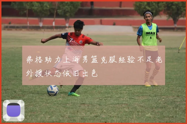 弗格助力上海男篮克服经验不足老外援状态依旧出色