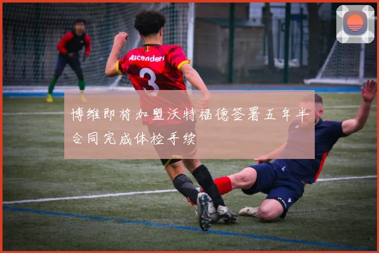 博维即将加盟沃特福德签署五年半合同完成体检手续