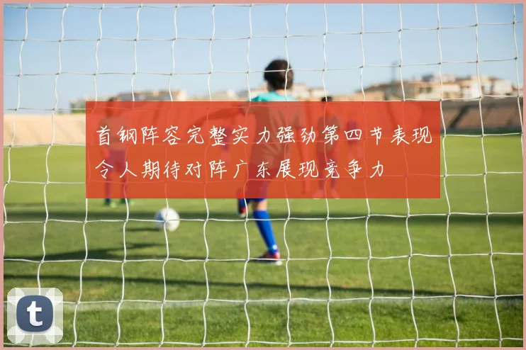 首钢阵容完整实力强劲第四节表现令人期待对阵广东展现竞争力