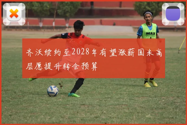 齐沃续约至2028年有望涨薪国米高层愿提升转会预算