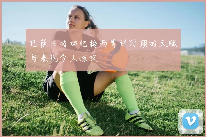 巴萨旧将回忆梅西青训时期的天赋与表现令人惊叹