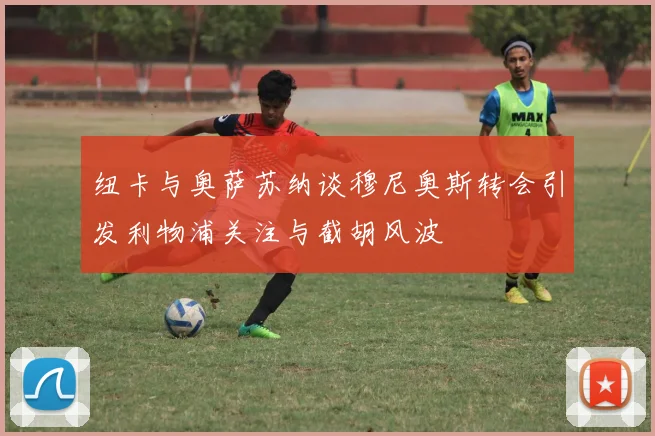 纽卡与奥萨苏纳谈穆尼奥斯转会引发利物浦关注与截胡风波
