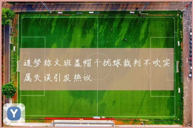 追梦称文班盖帽干扰球裁判不吹实属失误引发热议