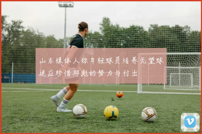 山东媒体人称年轻球员培养无望球迷应珍惜邱彪的努力与付出