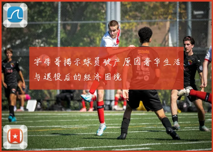 字母哥揭示球员破产原因奢华生活与退役后的经济困境