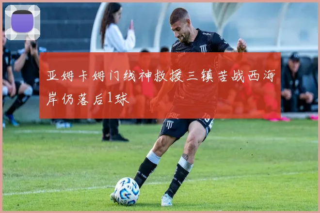 亚姆卡姆门线神救援三镇苦战西海岸仍落后1球