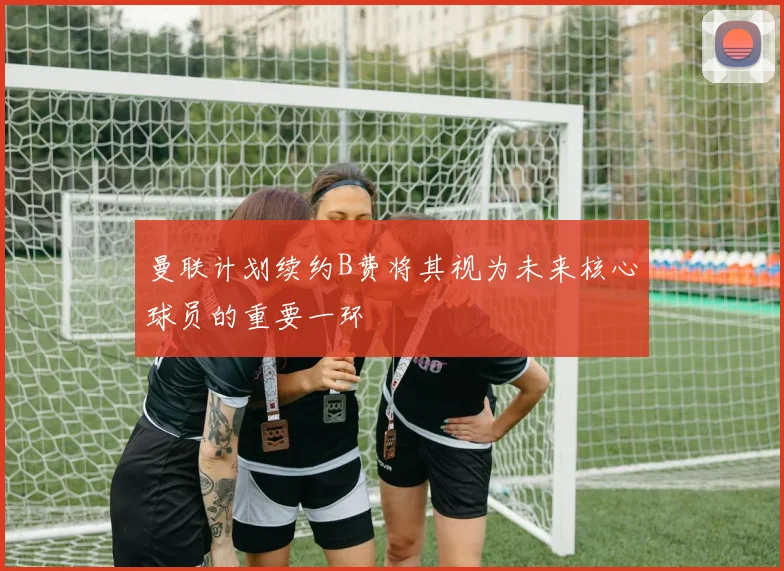 曼联计划续约B费将其视为未来核心球员的重要一环