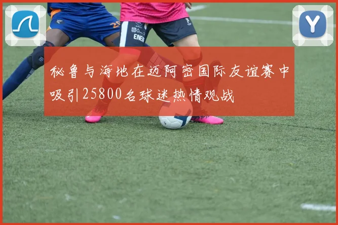 秘鲁与海地在迈阿密国际友谊赛中吸引25800名球迷热情观战