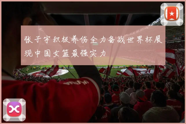 张子宇积极养伤全力备战世界杯展现中国女篮最强实力
