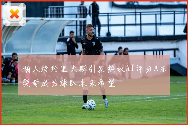 湖人续约里夫斯引发热议AI评分A东契奇成为球队未来希望