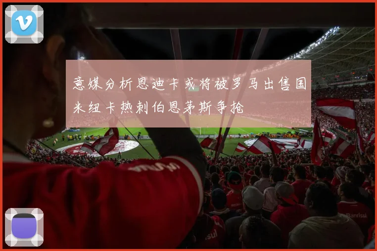意媒分析恩迪卡或将被罗马出售国米纽卡热刺伯恩茅斯争抢
