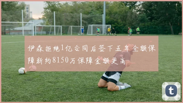 伊森拒绝1亿合同后签下五年全额保障新约8150万保障金额更高