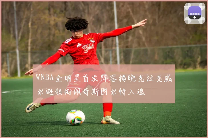 WNBA全明星首发阵容揭晓克拉克威尔逊领衔佩奇斯图尔特入选