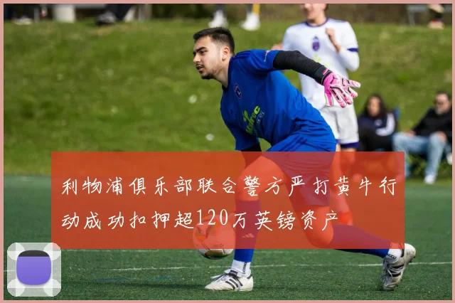 利物浦俱乐部联合警方严打黄牛行动成功扣押超120万英镑资产